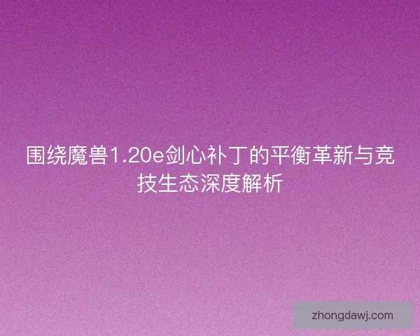 围绕魔兽1.20e剑心补丁的平衡革新与竞技生态深度解析