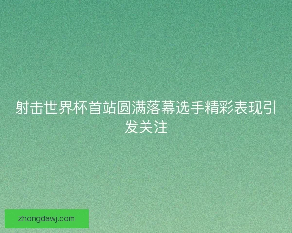 射击世界杯首站圆满落幕选手精彩表现引发关注