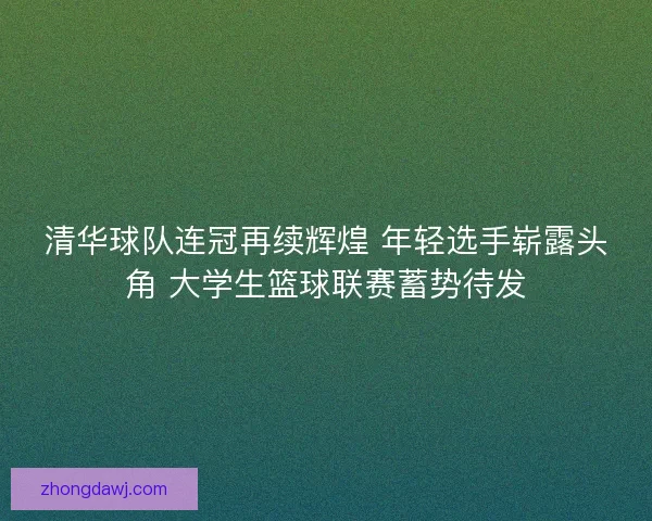 清华球队连冠再续辉煌 年轻选手崭露头角 大学生篮球联赛蓄势待发