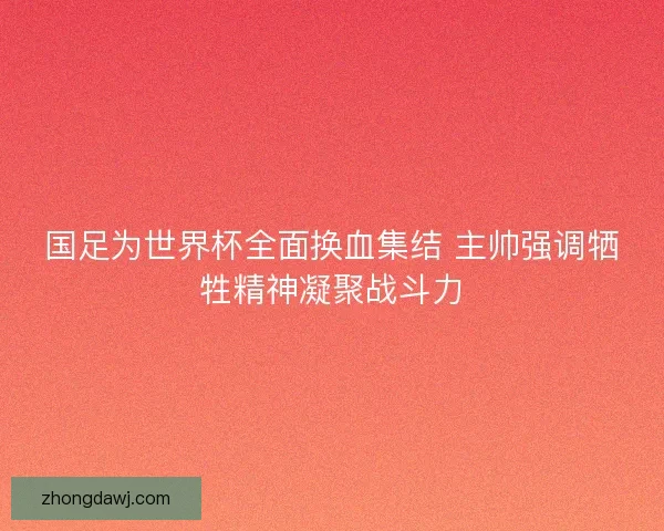 国足为世界杯全面换血集结 主帅强调牺牲精神凝聚战斗力
